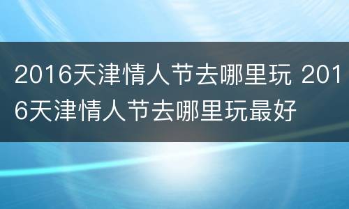 2016天津情人节去哪里玩 2016天津情人节去哪里玩最好