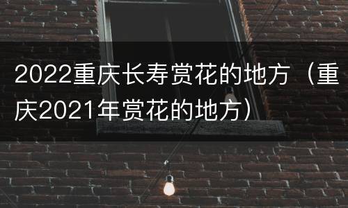 2022重庆长寿赏花的地方（重庆2021年赏花的地方）
