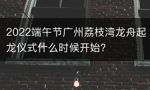 2022端午节广州荔枝湾龙舟起龙仪式什么时候开始？