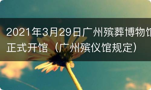 2021年3月29日广州殡葬博物馆正式开馆（广州殡仪馆规定）