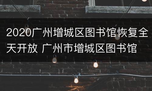 2020广州增城区图书馆恢复全天开放 广州市增城区图书馆