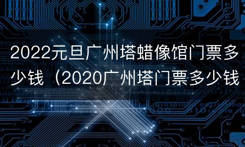 2022元旦广州塔蜡像馆门票多少钱（2020广州塔门票多少钱一张）