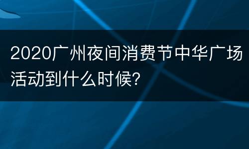 2020广州夜间消费节中华广场活动到什么时候？