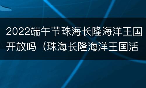 2022端午节珠海长隆海洋王国开放吗（珠海长隆海洋王国活动时间）