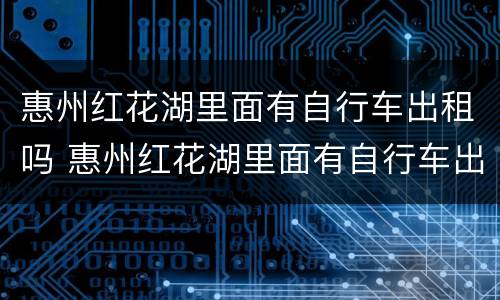 惠州红花湖里面有自行车出租吗 惠州红花湖里面有自行车出租吗现在