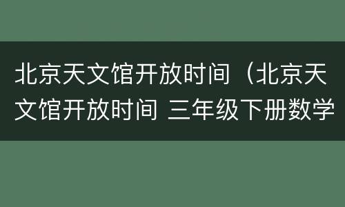 北京天文馆开放时间（北京天文馆开放时间 三年级下册数学 最多可以看几场）