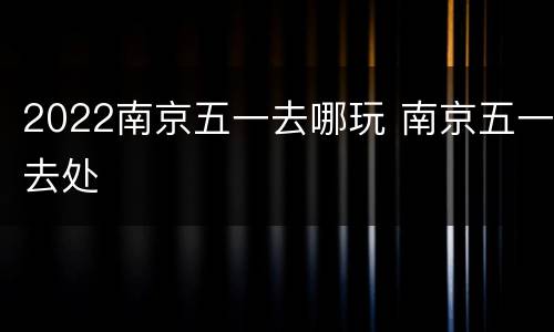 2022南京五一去哪玩 南京五一去处