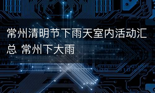 常州清明节下雨天室内活动汇总 常州下大雨