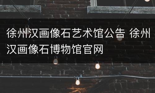 徐州汉画像石艺术馆公告 徐州汉画像石博物馆官网