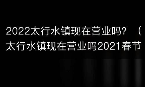 2022太行水镇现在营业吗？（太行水镇现在营业吗2021春节）