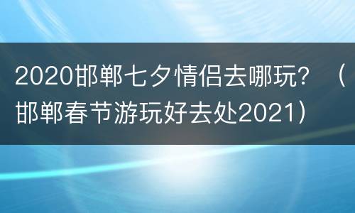 2020邯郸七夕情侣去哪玩？（邯郸春节游玩好去处2021）