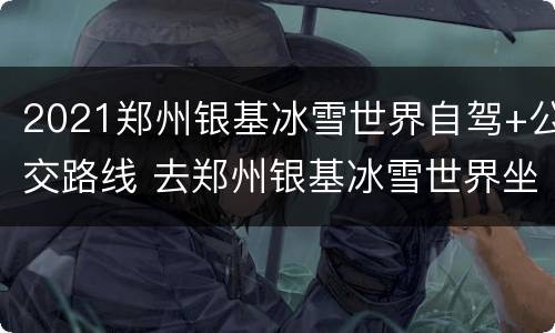2021郑州银基冰雪世界自驾+公交路线 去郑州银基冰雪世界坐地铁几号线