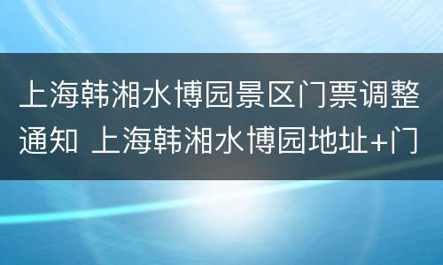 上海韩湘水博园景区门票调整通知 上海韩湘水博园地址+门票+交通指南