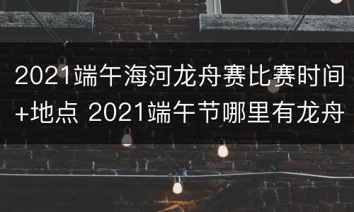 2021端午海河龙舟赛比赛时间+地点 2021端午节哪里有龙舟比赛