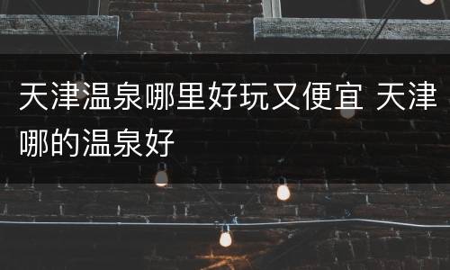 天津温泉哪里好玩又便宜 天津哪的温泉好