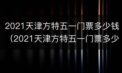 2021天津方特五一门票多少钱（2021天津方特五一门票多少钱一位）