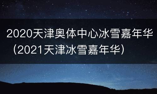 2020天津奥体中心冰雪嘉年华（2021天津冰雪嘉年华）