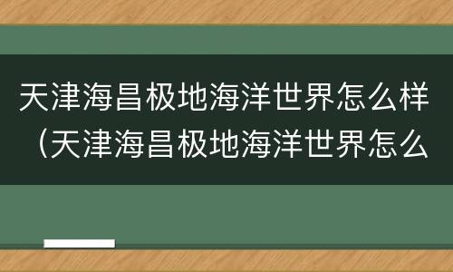 天津海昌极地海洋世界怎么样（天津海昌极地海洋世界怎么样贴吧）
