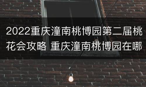 2022重庆潼南桃博园第二届桃花会攻略 重庆潼南桃博园在哪里