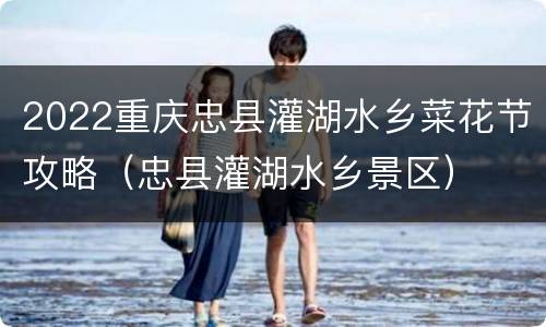 2022重庆忠县灌湖水乡菜花节攻略（忠县灌湖水乡景区）