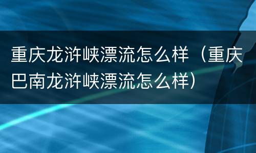 重庆龙浒峡漂流怎么样（重庆巴南龙浒峡漂流怎么样）