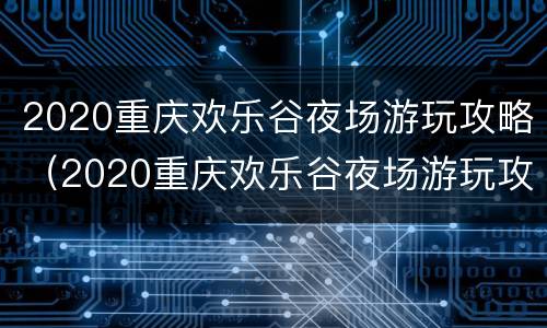 2020重庆欢乐谷夜场游玩攻略（2020重庆欢乐谷夜场游玩攻略视频）