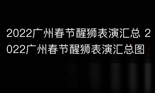2022广州春节醒狮表演汇总 2022广州春节醒狮表演汇总图