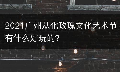 2021广州从化玫瑰文化艺术节有什么好玩的？