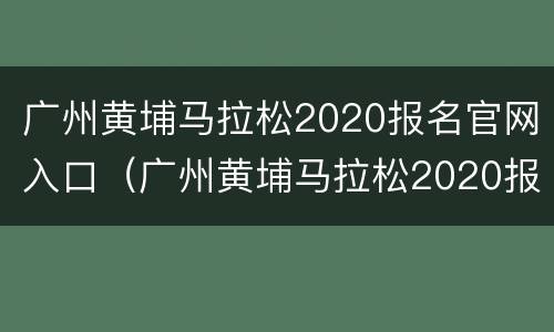 广州黄埔马拉松2020报名官网入口（广州黄埔马拉松2020报名官网入口电话）