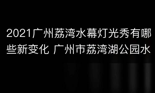 2021广州荔湾水幕灯光秀有哪些新变化 广州市荔湾湖公园水幕灯秀