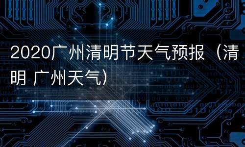 2020广州清明节天气预报（清明 广州天气）