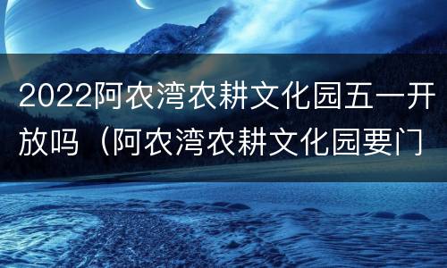 2022阿农湾农耕文化园五一开放吗（阿农湾农耕文化园要门票吗?多少钱一张）