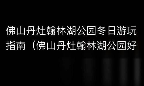 佛山丹灶翰林湖公园冬日游玩指南（佛山丹灶翰林湖公园好玩吗）