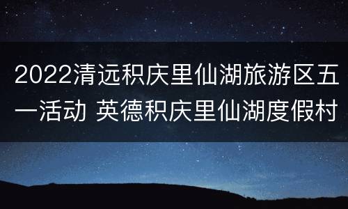 2022清远积庆里仙湖旅游区五一活动 英德积庆里仙湖度假村介绍