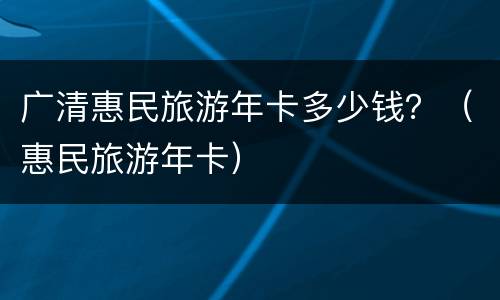 广清惠民旅游年卡多少钱？（惠民旅游年卡）