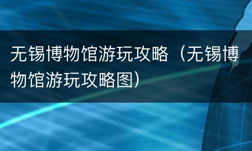 无锡博物馆游玩攻略（无锡博物馆游玩攻略图）