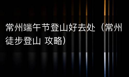 常州端午节登山好去处（常州徒步登山 攻略）