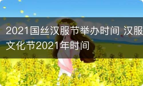 2021国丝汉服节举办时间 汉服文化节2021年时间