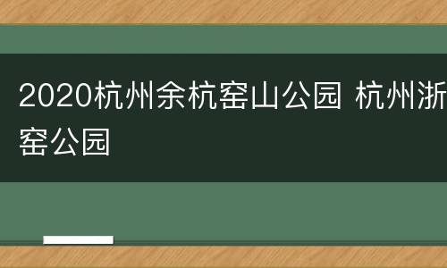 2020杭州余杭窑山公园 杭州浙窑公园