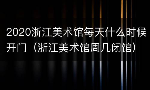 2020浙江美术馆每天什么时候开门（浙江美术馆周几闭馆）