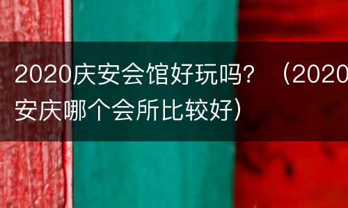 2020庆安会馆好玩吗？（2020安庆哪个会所比较好）