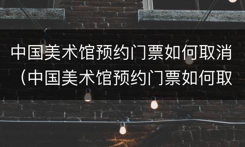 中国美术馆预约门票如何取消（中国美术馆预约门票如何取消订单）