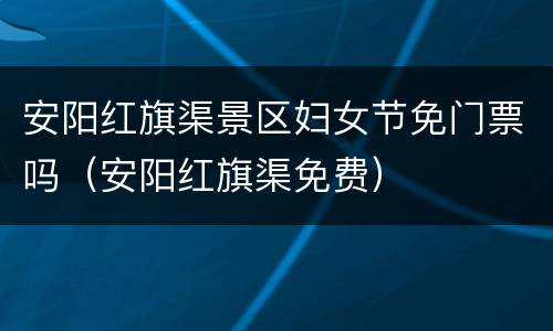 安阳红旗渠景区妇女节免门票吗（安阳红旗渠免费）