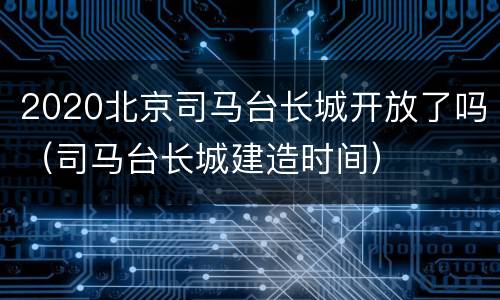 2020北京司马台长城开放了吗（司马台长城建造时间）