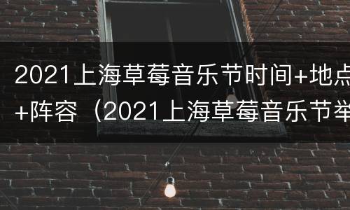 2021上海草莓音乐节时间+地点+阵容（2021上海草莓音乐节举办地点在）