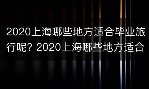 2020上海哪些地方适合毕业旅行呢? 2020上海哪些地方适合毕业旅行呢
