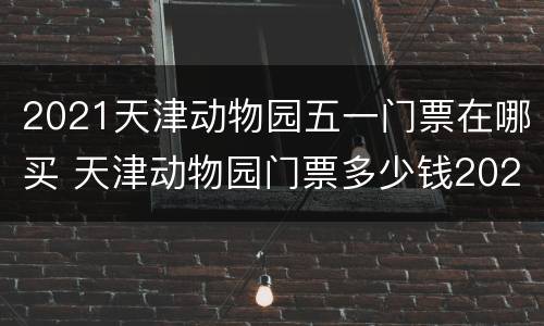 2021天津动物园五一门票在哪买 天津动物园门票多少钱2021
