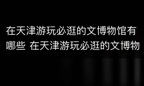 在天津游玩必逛的文博物馆有哪些 在天津游玩必逛的文博物馆有哪些地方