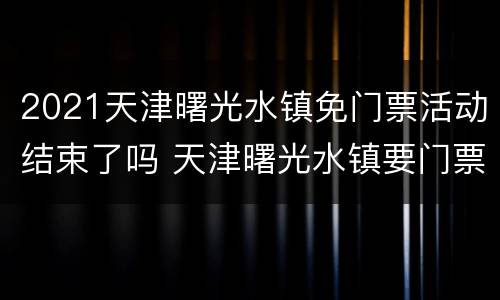 2021天津曙光水镇免门票活动结束了吗 天津曙光水镇要门票吗