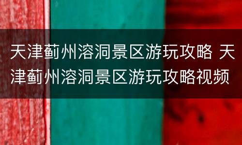 天津蓟州溶洞景区游玩攻略 天津蓟州溶洞景区游玩攻略视频